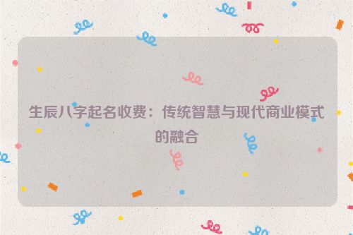 生辰八字起名收费：传统智慧与现代商业模式的融合