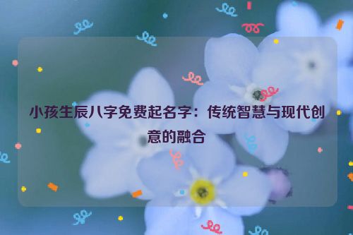 小孩生辰八字免费起名字：传统智慧与现代创意的融合