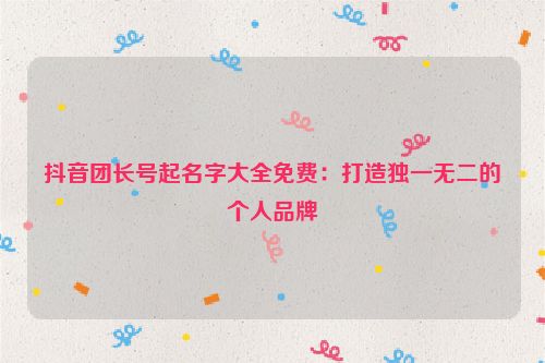 抖音团长号起名字大全免费：打造独一无二的个人品牌