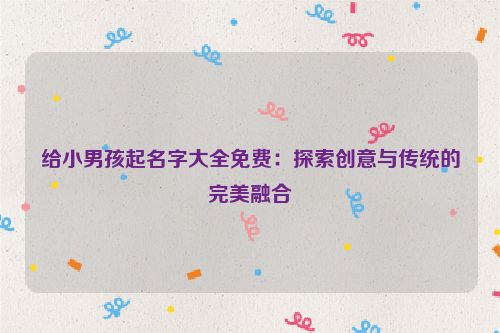 给小男孩起名字大全免费：探索创意与传统的完美融合