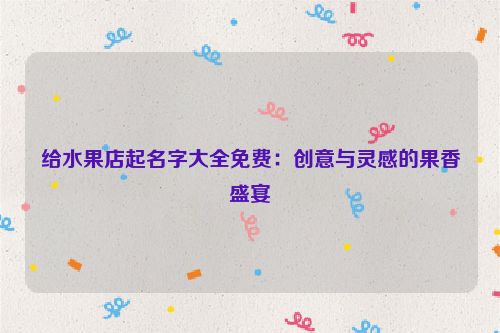 给水果店起名字大全免费：创意与灵感的果香盛宴