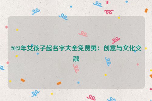 2023年女孩子起名字大全免费男：创意与文化交融