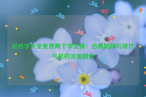起名字大全免费两个字女孩：古典韵味与现代气息的完美融合