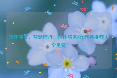 陪伴健康，智慧随行：陪诊服务APP起名推荐大全免费