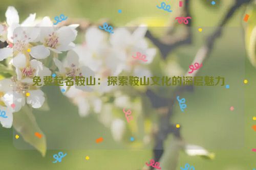 免费起名鞍山：探索鞍山文化的深层魅力