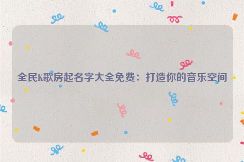 全民K歌房起名字大全免费：打造你的音乐空间