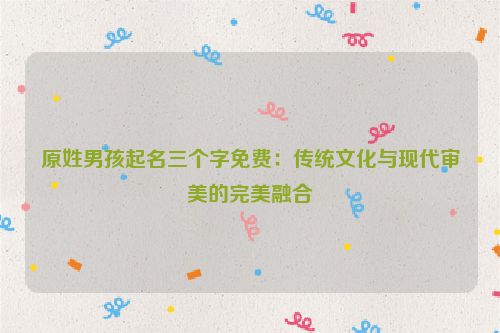 原姓男孩起名三个字免费：传统文化与现代审美的完美融合