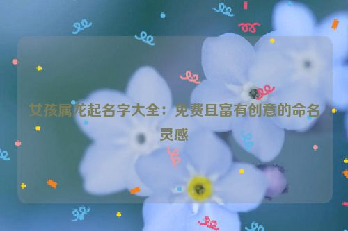 女孩属龙起名字大全：免费且富有创意的命名灵感