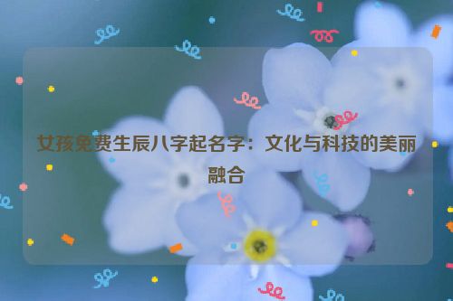 女孩免费生辰八字起名字：文化与科技的美丽融合