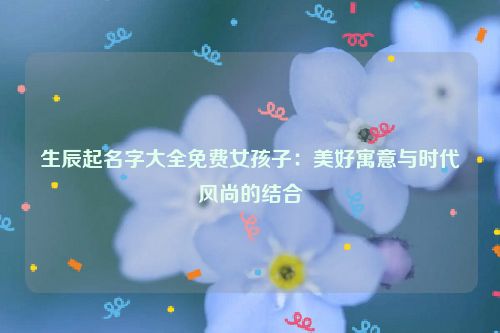 生辰起名字大全免费女孩子：美好寓意与时代风尚的结合