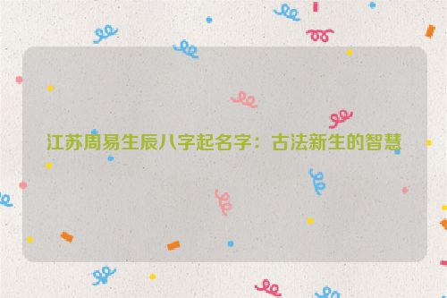 江苏周易生辰八字起名字：古法新生的智慧
