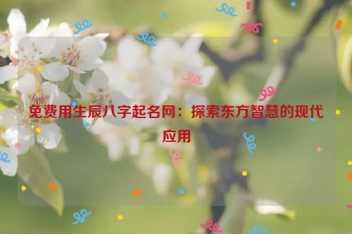 免费用生辰八字起名网：探索东方智慧的现代应用