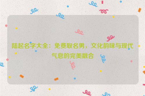 陆起名字大全：免费取名男，文化韵味与现代气息的完美融合