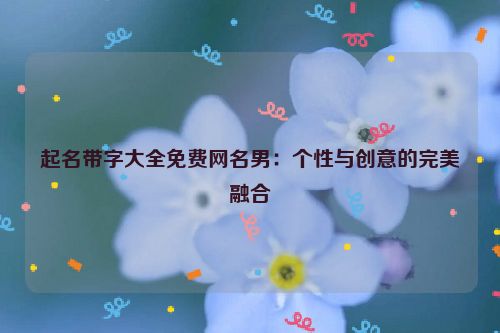 起名带字大全免费网名男：个性与创意的完美融合