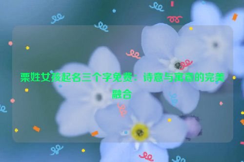栗姓女孩起名三个字免费：诗意与寓意的完美融合