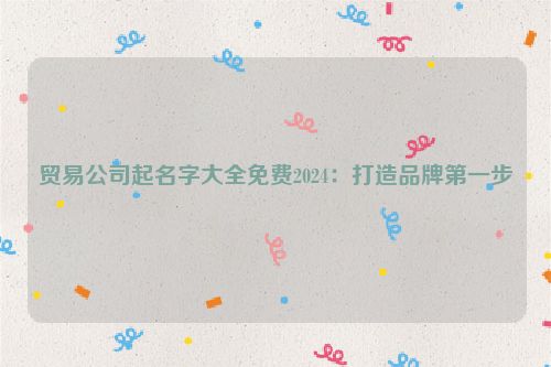 贸易公司起名字大全免费2024：打造品牌第一步