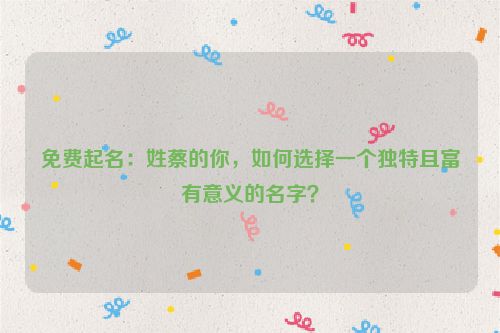 免费起名：姓蔡的你，如何选择一个独特且富有意义的名字？