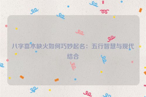 八字喜木缺火如何巧妙起名：五行智慧与现代结合