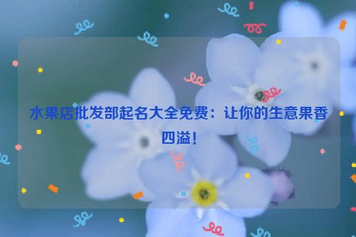 水果店批发部起名大全免费：让你的生意果香四溢！