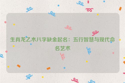 生肖龙乙木八字缺金起名：五行智慧与现代命名艺术