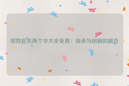 邓姓起名两个字大全免费：传承与创新的融合